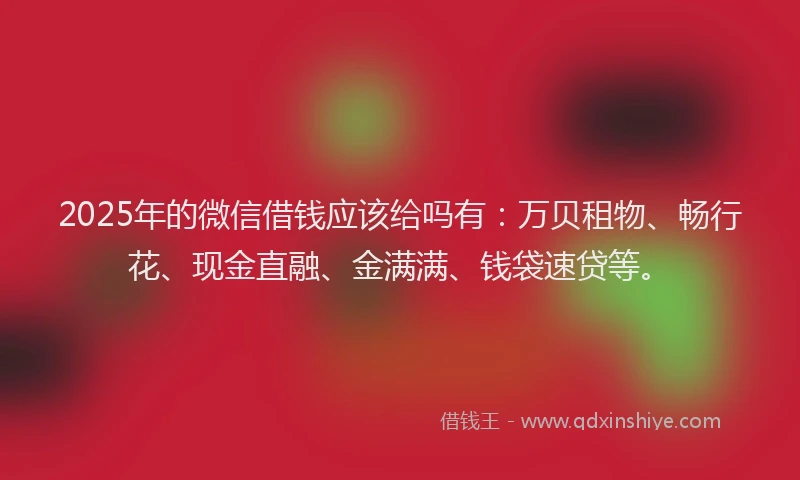 2025年的微信借钱应该给吗有：万贝租物、畅行花、现金直融、金满满、钱袋速贷等。