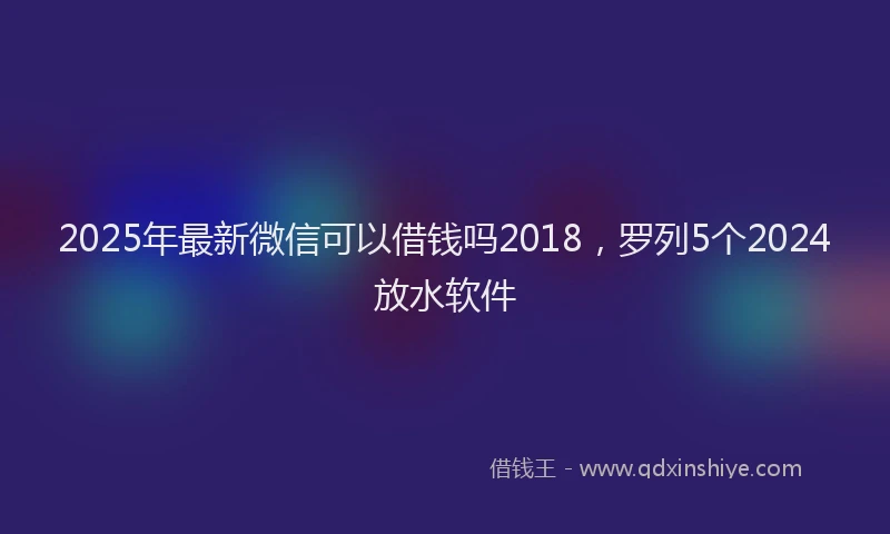 2025年最新微信可以借钱吗2018，罗列5个2024放水软件