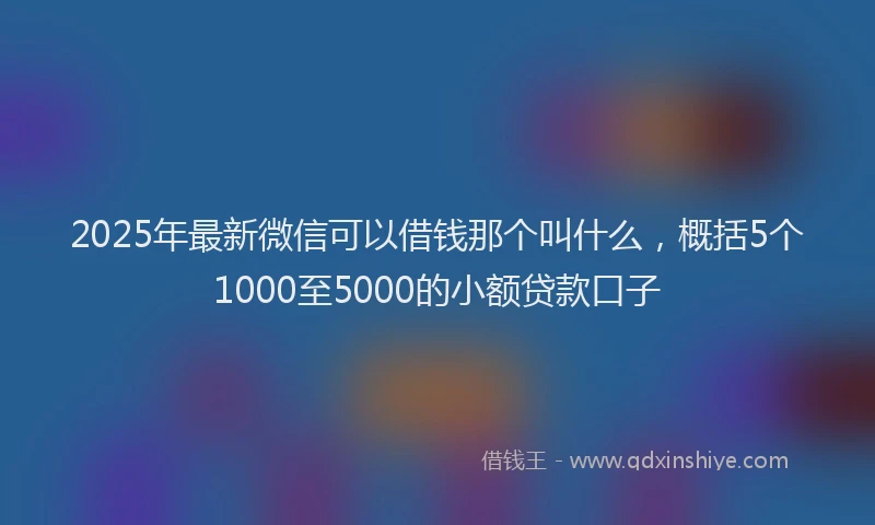 2025年最新微信可以借钱那个叫什么，概括5个1000至5000的小额贷款口子