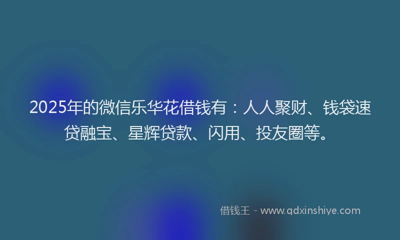 2025年的微信乐华花借钱有：人人聚财、钱袋速贷融宝、星辉贷款、闪用、投友圈等。