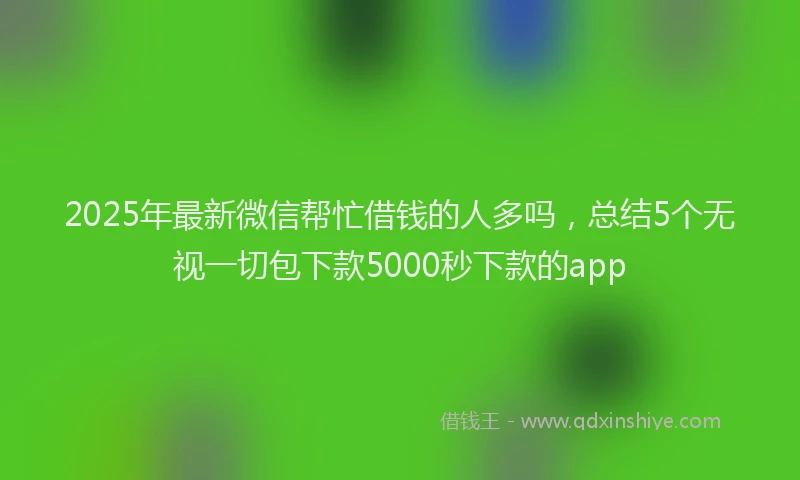 2025年最新微信帮忙借钱的人多吗，总结5个无视一切包下款5000秒下款的app