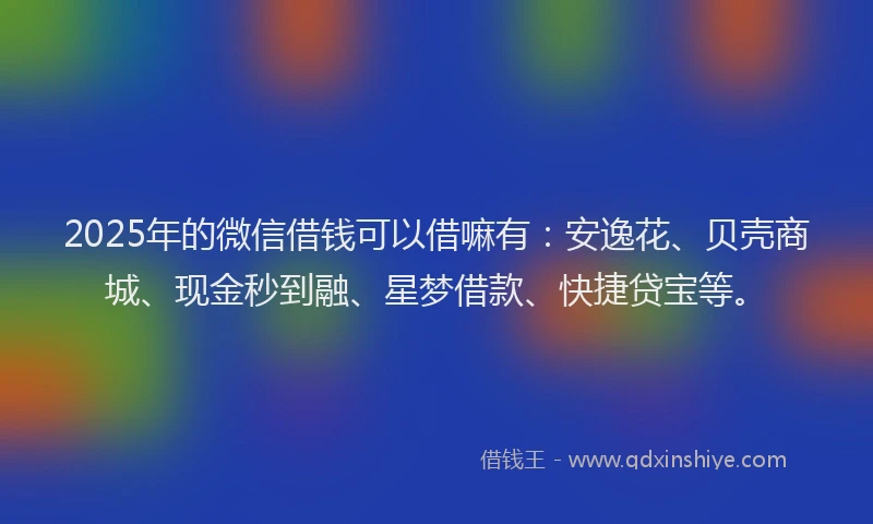 2025年的微信借钱可以借嘛有：安逸花、贝壳商城、现金秒到融、星梦借款、快捷贷宝等。