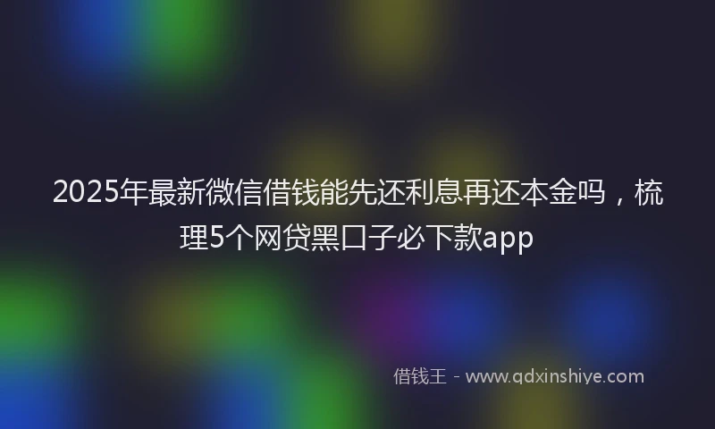 2025年最新微信借钱能先还利息再还本金吗，梳理5个网贷黑口子必下款app