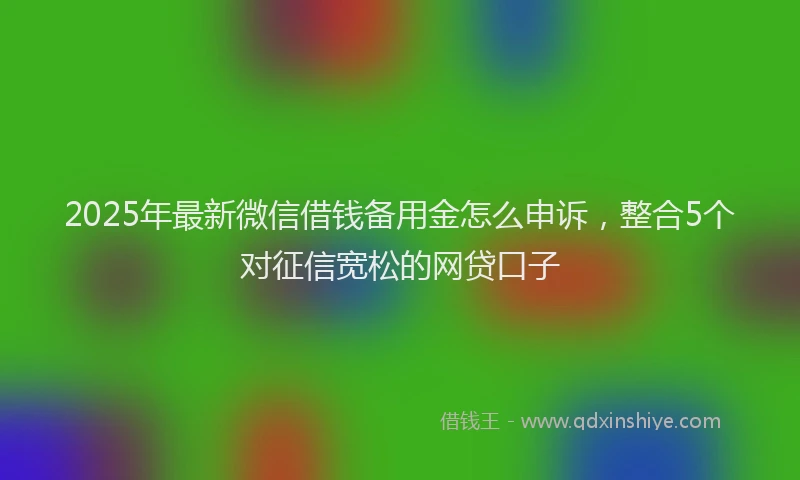2025年最新微信借钱备用金怎么申诉，整合5个对征信宽松的网贷口子