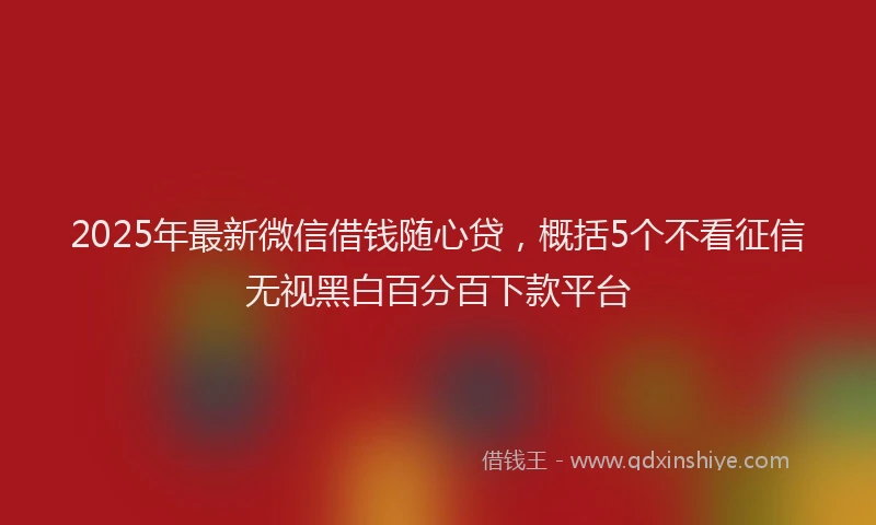 2025年最新微信借钱随心贷，概括5个不看征信无视黑白百分百下款平台