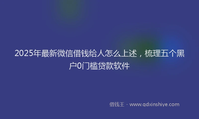 2025年最新微信借钱给人怎么上述，梳理五个黑户0门槛贷款软件