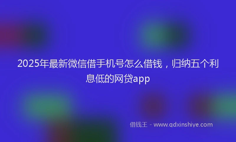 2025年最新微信借手机号怎么借钱，归纳五个利息低的网贷app