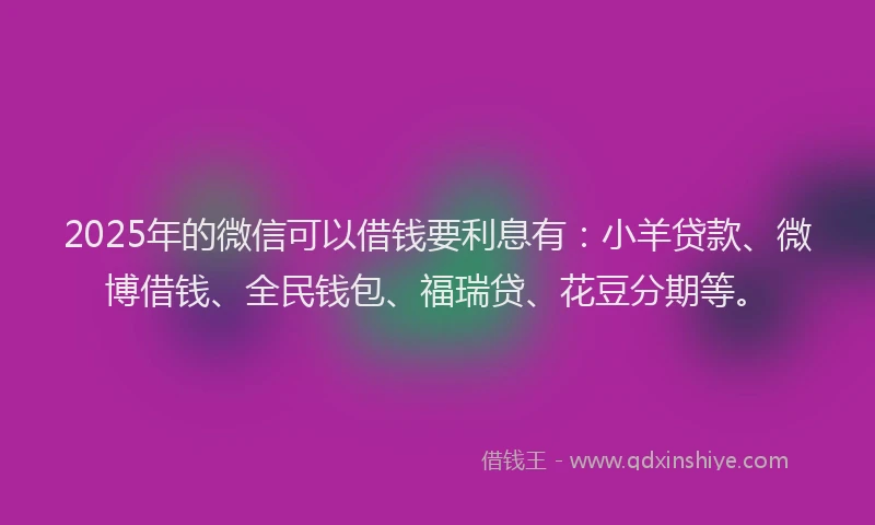 2025年的微信可以借钱要利息有：小羊贷款、微博借钱、全民钱包、福瑞贷、花豆分期等。