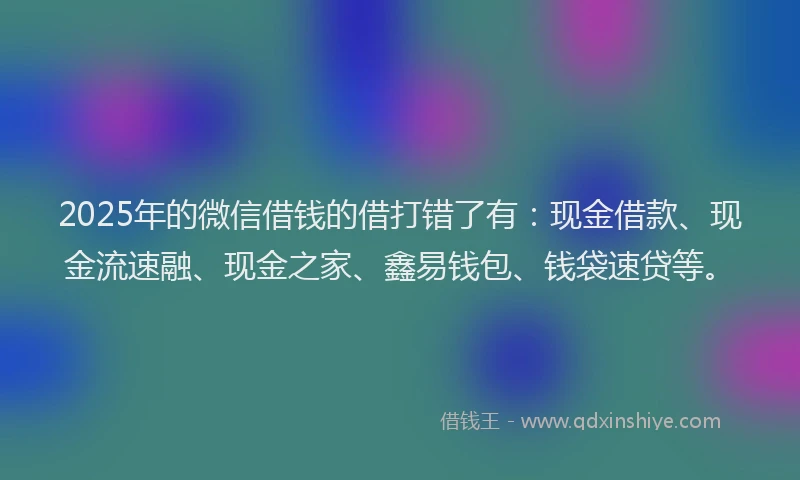 2025年的微信借钱的借打错了有：现金借款、现金流速融、现金之家、鑫易钱包、钱袋速贷等。