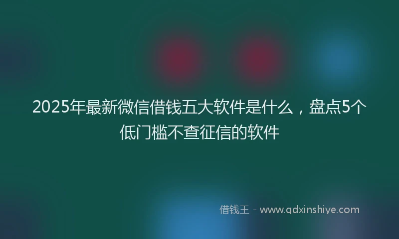 2025年最新微信借钱五大软件是什么，盘点5个低门槛不查征信的软件