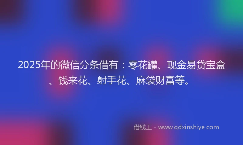 2025年的微信分条借有：零花罐、现金易贷宝盒、钱来花、射手花、麻袋财富等。
