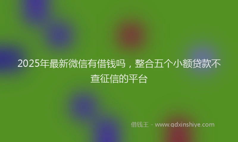 2025年最新微信有借钱吗，整合五个小额贷款不查征信的平台