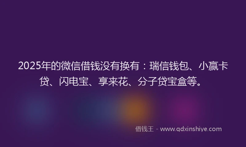 2025年的微信借钱没有换有：瑞信钱包、小赢卡贷、闪电宝、享来花、分子贷宝盒等。