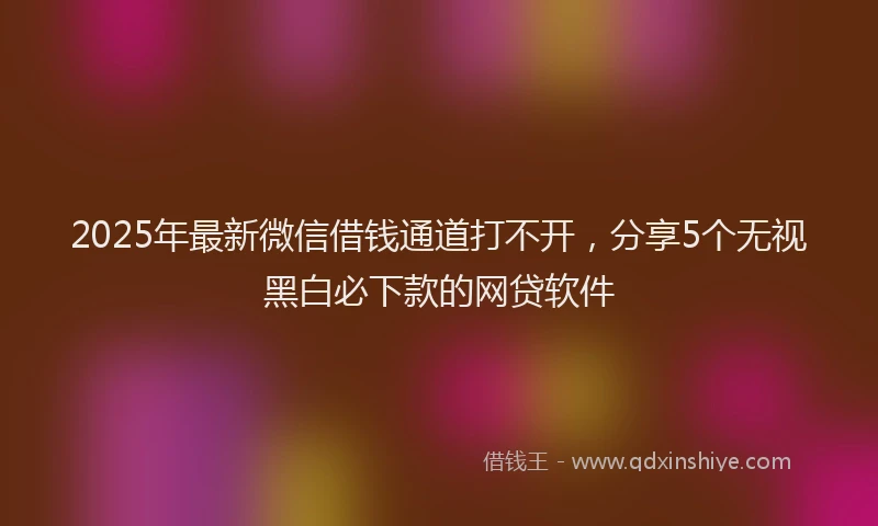 2025年最新微信借钱通道打不开，分享5个无视黑白必下款的网贷软件