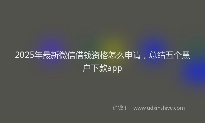 2025年最新微信借钱资格怎么申请，总结五个黑户下款app