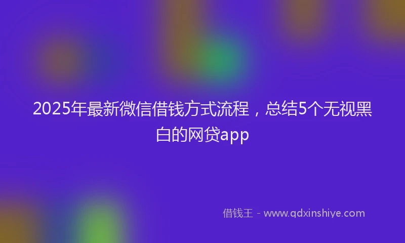 2025年最新微信借钱方式流程，总结5个无视黑白的网贷app