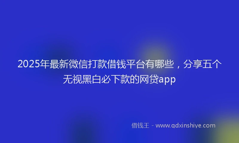 2025年最新微信打款借钱平台有哪些，分享五个无视黑白必下款的网贷app