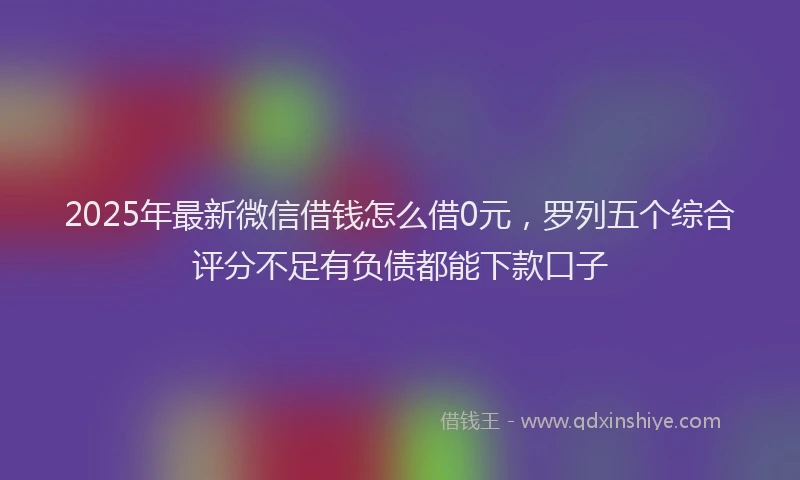 2025年最新微信借钱怎么借0元，罗列五个综合评分不足有负债都能下款口子