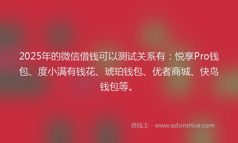 2025年的微信借钱可以测试关系有：悦享Pro钱包、度小满有钱花、琥珀钱包、优者商城、快鸟钱包等。