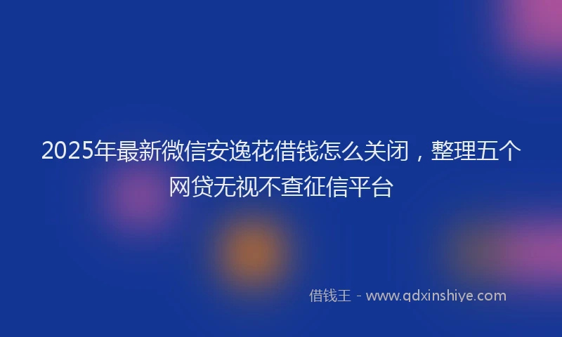 2025年最新微信安逸花借钱怎么关闭，整理五个网贷无视不查征信平台
