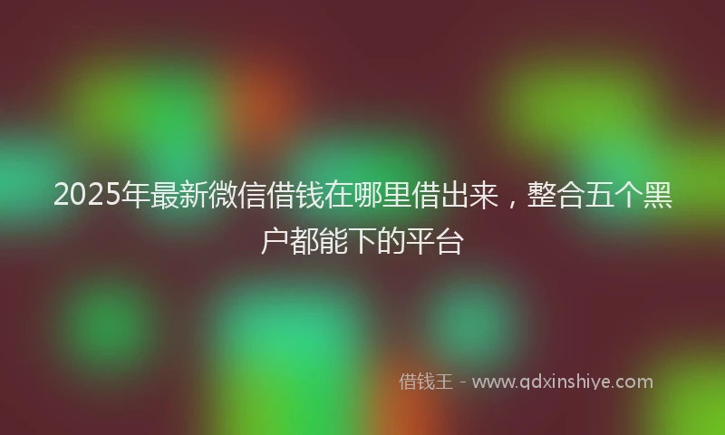 2025年最新微信借钱在哪里借出来，整合五个黑户都能下的平台