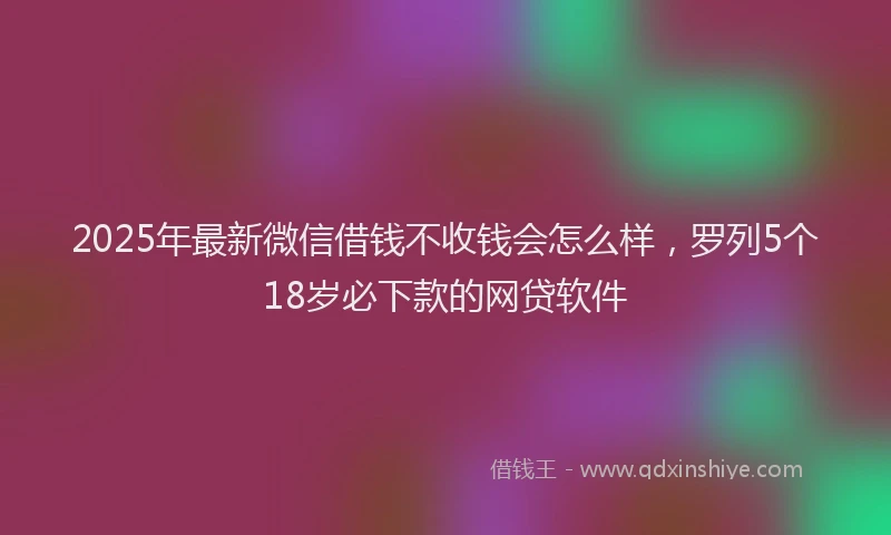 2025年最新微信借钱不收钱会怎么样，罗列5个18岁必下款的网贷软件