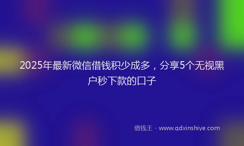 2025年最新微信借钱积少成多，分享5个无视黑户秒下款的口子