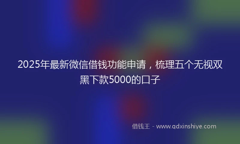 2025年最新微信借钱功能申请，梳理五个无视双黑下款5000的口子
