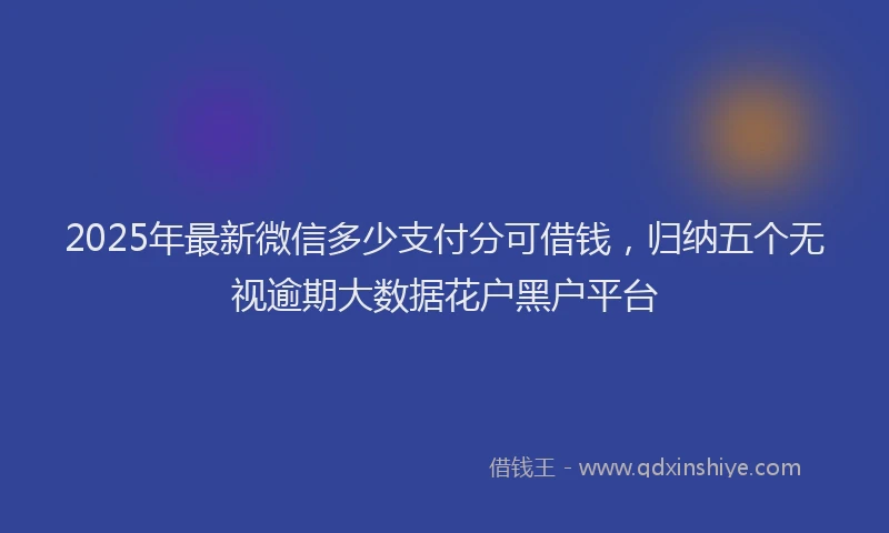 2025年最新微信多少支付分可借钱，归纳五个无视逾期大数据花户黑户平台