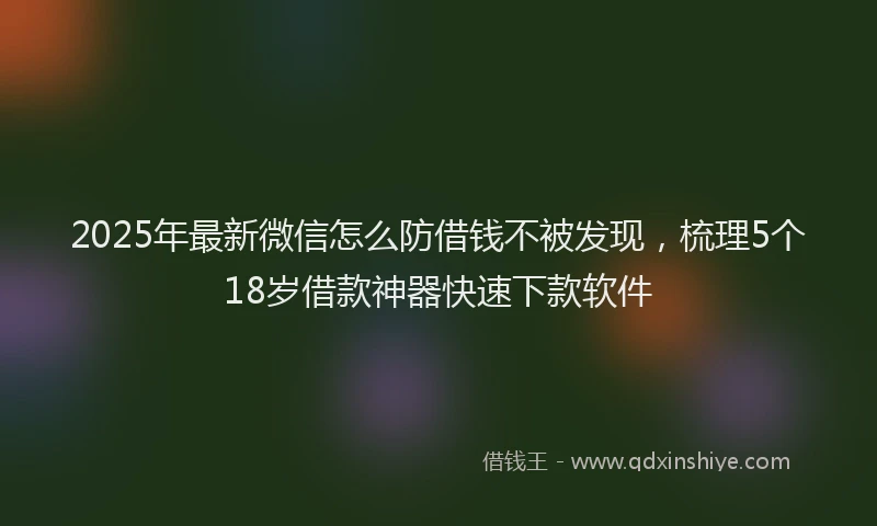 2025年最新微信怎么防借钱不被发现，梳理5个18岁借款神器快速下款软件