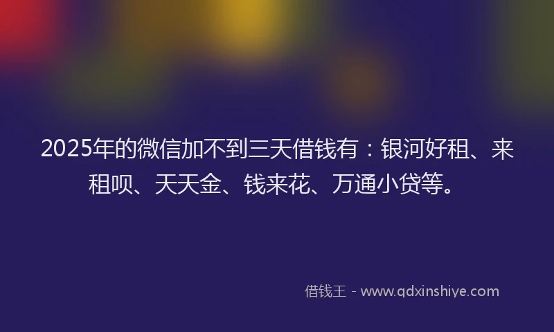 2025年的微信加不到三天借钱有：银河好租、来租呗、天天金、钱来花、万通小贷等。