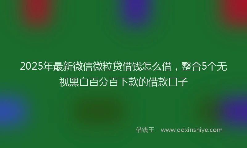 2025年最新微信微粒贷借钱怎么借，整合5个无视黑白百分百下款的借款口子