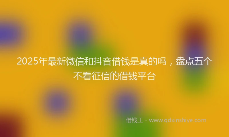 2025年最新微信和抖音借钱是真的吗，盘点五个不看征信的借钱平台