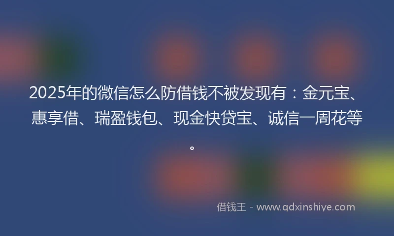 2025年的微信怎么防借钱不被发现有：金元宝、惠享借、瑞盈钱包、现金快贷宝、诚信一周花等。