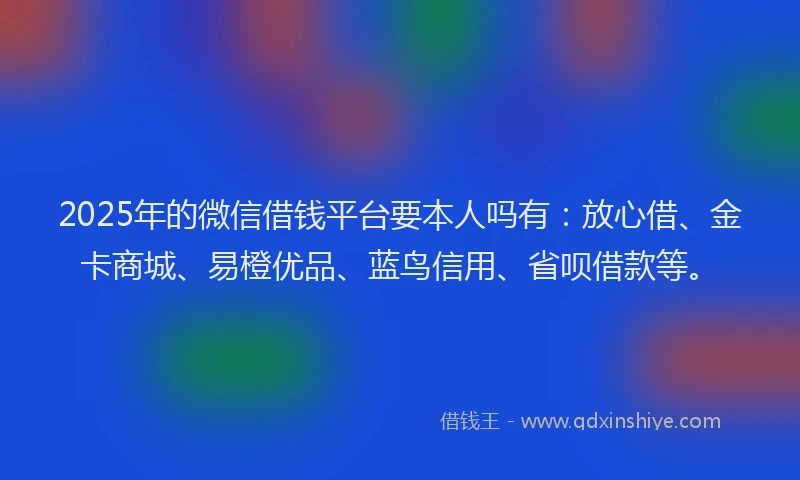 2025年的微信借钱平台要本人吗有：放心借、金卡商城、易橙优品、蓝鸟信用、省呗借款等。