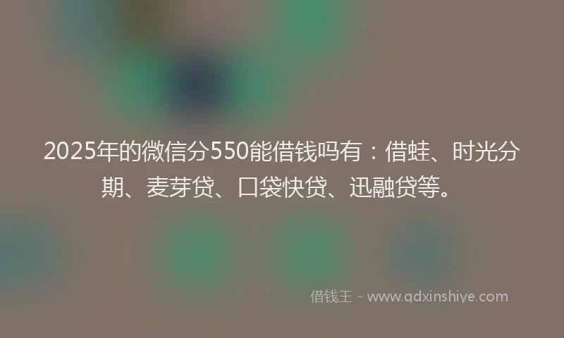 2025年的微信分550能借钱吗有：借蛙、时光分期、麦芽贷、口袋快贷、迅融贷等。