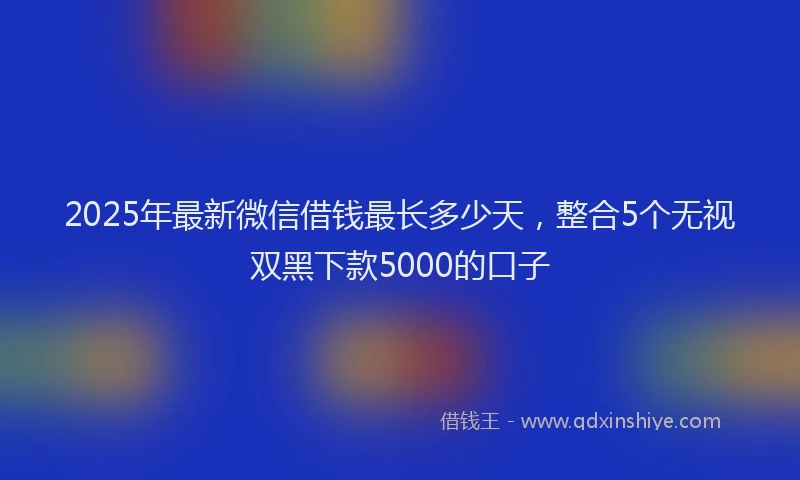 2025年最新微信借钱最长多少天，整合5个无视双黑下款5000的口子