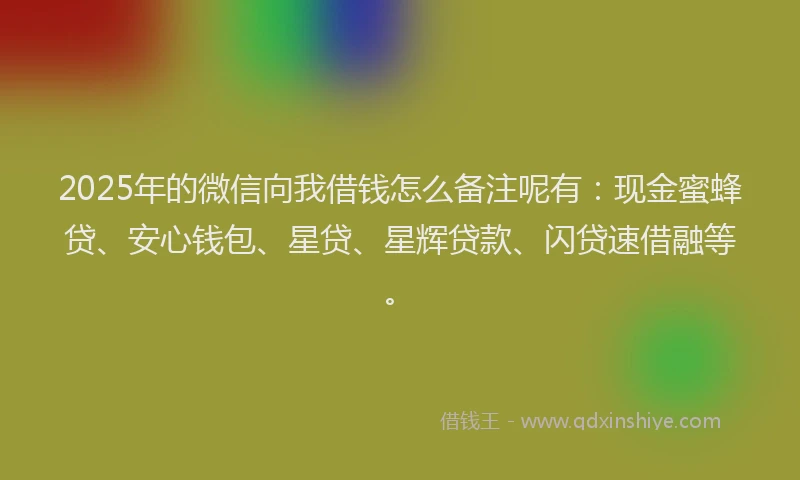 2025年的微信向我借钱怎么备注呢有：现金蜜蜂贷、安心钱包、星贷、星辉贷款、闪贷速借融等。