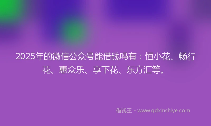 2025年的微信公众号能借钱吗有：恒小花、畅行花、惠众乐、享下花、东方汇等。