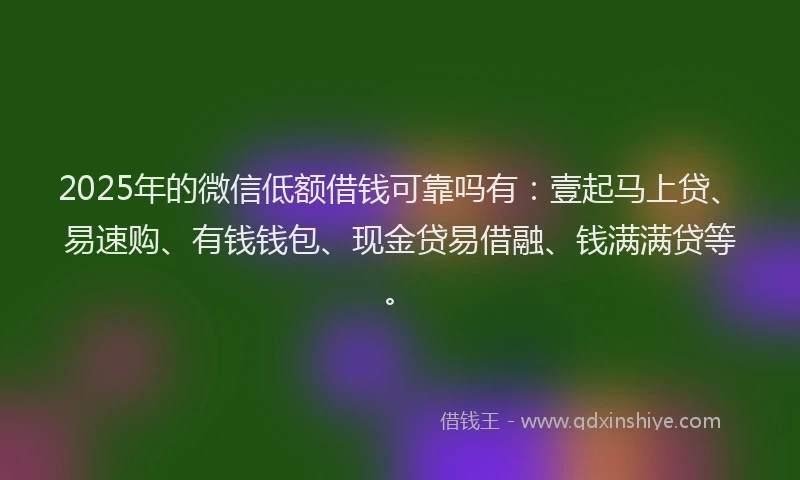 2025年的微信低额借钱可靠吗有：壹起马上贷、易速购、有钱钱包、现金贷易借融、钱满满贷等。