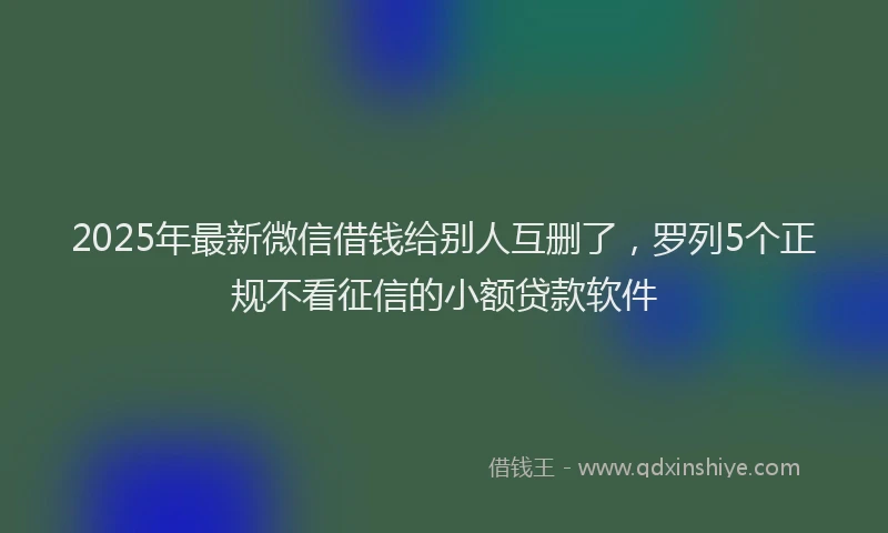 2025年最新微信借钱给别人互删了，罗列5个正规不看征信的小额贷款软件