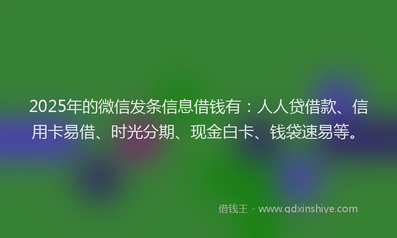 2025年的微信发条信息借钱有：人人贷借款、信用卡易借、时光分期、现金白卡、钱袋速易等。