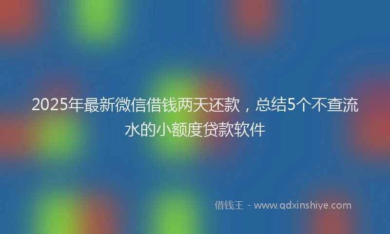 2025年最新微信借钱两天还款，总结5个不查流水的小额度贷款软件