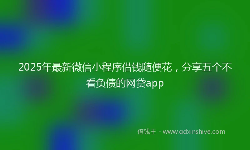 2025年最新微信小程序借钱随便花，分享五个不看负债的网贷app