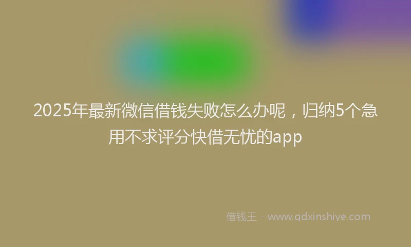 2025年最新微信借钱失败怎么办呢，归纳5个急用不求评分快借无忧的app