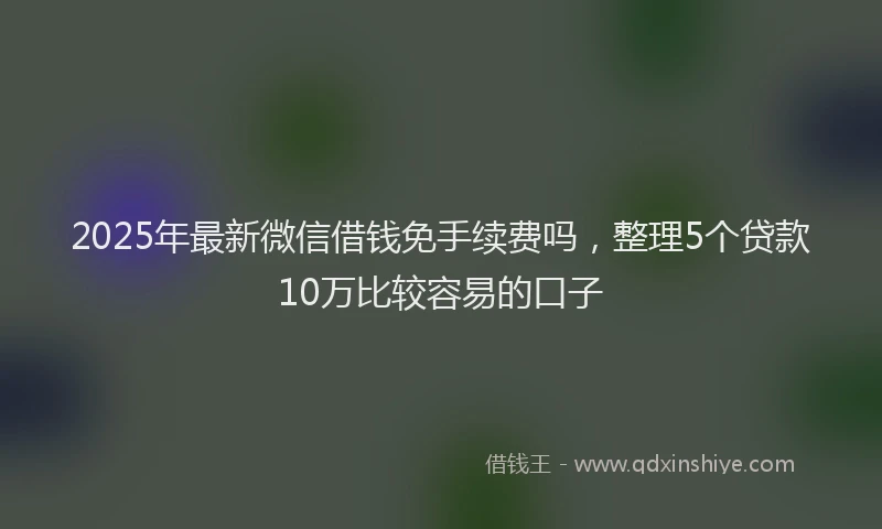 2025年最新微信借钱免手续费吗，整理5个贷款10万比较容易的口子