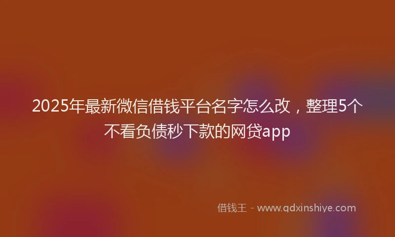 2025年最新微信借钱平台名字怎么改，整理5个不看负债秒下款的网贷app