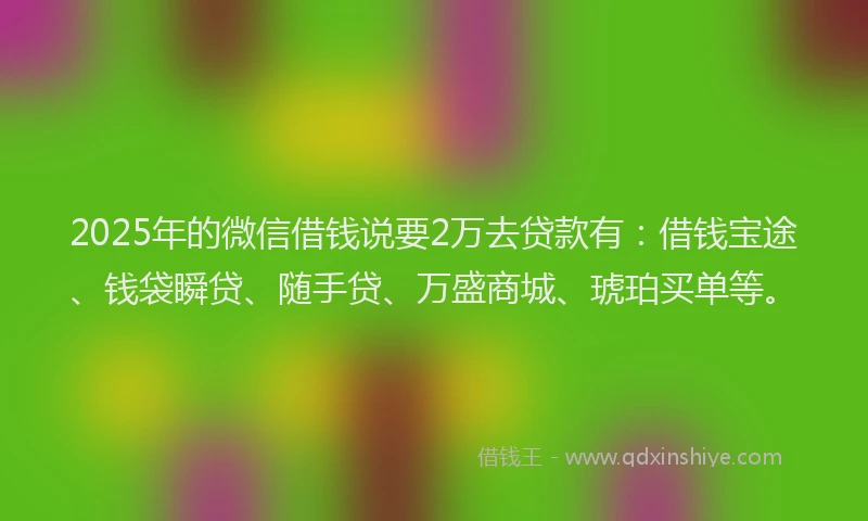 2025年的微信借钱说要2万去贷款有：借钱宝途、钱袋瞬贷、随手贷、万盛商城、琥珀买单等。