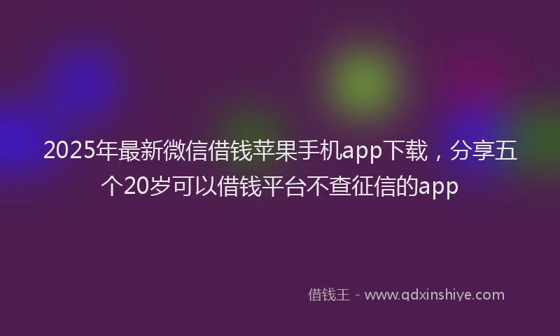 2025年最新微信借钱苹果手机app下载，分享五个20岁可以借钱平台不查征信的app