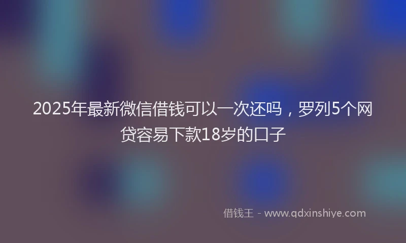2025年最新微信借钱可以一次还吗，罗列5个网贷容易下款18岁的口子